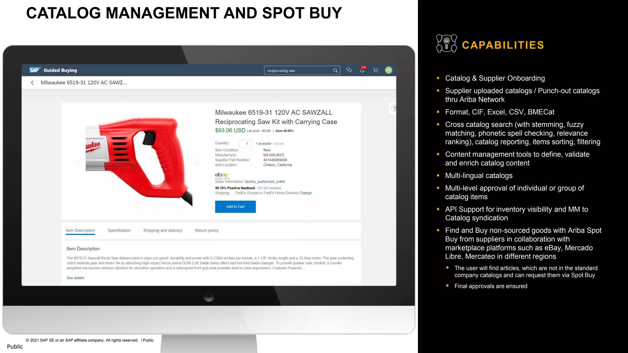 33
© 2021 SAP SE or an SAP affiliate company. All rights reserved. ǀ Public
Public
▪ Catalog & Supplier Onboarding
▪ Supplier uploaded catalogs / Punch-out catalogs
thru Ariba Network
▪ Format, CIF, Excel, CSV, BMECat
▪ Cross catalog search (with stemming, fuzzy
matching, phonetic spell checking, relevance
ranking), catalog reporting, items sorting, filtering
▪ Content management tools to define, validate
and enrich catalog content
▪ Multi-lingual catalogs
▪ Multi-level approval of individual or group of
catalog items
▪ API Support for inventory visibility and MM to
Catalog syndication
▪ Find and Buy non-sourced goods with Ariba Spot
Buy from suppliers in collaboration with
marketplace platforms such as eBay, Mercado
Libre, Mercateo in different regions
▪ The user will find articles, which are not in the standard
company catalogs and can request them via Spot Buy
▪ Final approvals are ensured
CAPABILITIES
CATALOG MANAGEMENT AND SPOT BUY
 