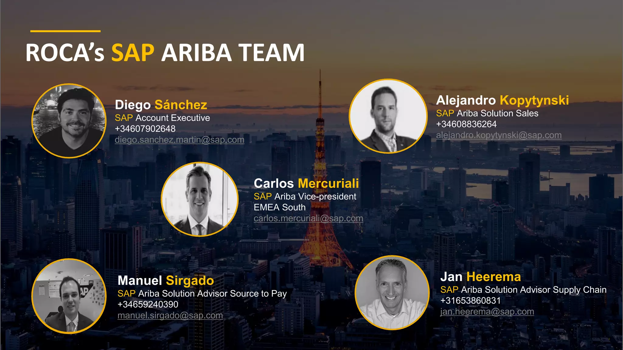 4
© 2021 SAP SE or an SAP affiliate company. All rights reserved. ǀ Public
Public
ROCA’s SAP ARIBA TEAM
Carlos Mercuriali
SAP Ariba Vice-president
EMEA South
carlos.mercuriali@sap.com
Manuel Sirgado
SAP Ariba Solution Advisor Source to Pay
+34659240390
manuel.sirgado@sap.com
Jan Heerema
SAP Ariba Solution Advisor Supply Chain
+31653860831
jan.heerema@sap.com
Alejandro Kopytynski
SAP Ariba Solution Sales
+34608836264
alejandro.kopytynski@sap.com
Diego Sánchez
SAP Account Executive
+34607902648
diego.sanchez.martin@sap.com
 