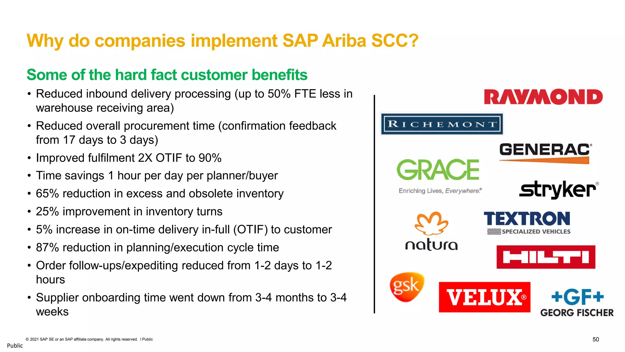 50
© 2021 SAP SE or an SAP affiliate company. All rights reserved. ǀ Public
Public
Why do companies implement SAP Ariba SCC?
• Reduced inbound delivery processing (up to 50% FTE less in
warehouse receiving area)
• Reduced overall procurement time (confirmation feedback
from 17 days to 3 days)
• Improved fulfilment 2X OTIF to 90%
• Time savings 1 hour per day per planner/buyer
• 65% reduction in excess and obsolete inventory
• 25% improvement in inventory turns
• 5% increase in on-time delivery in-full (OTIF) to customer
• 87% reduction in planning/execution cycle time
• Order follow-ups/expediting reduced from 1-2 days to 1-2
hours
• Supplier onboarding time went down from 3-4 months to 3-4
weeks
Some of the hard fact customer benefits
 