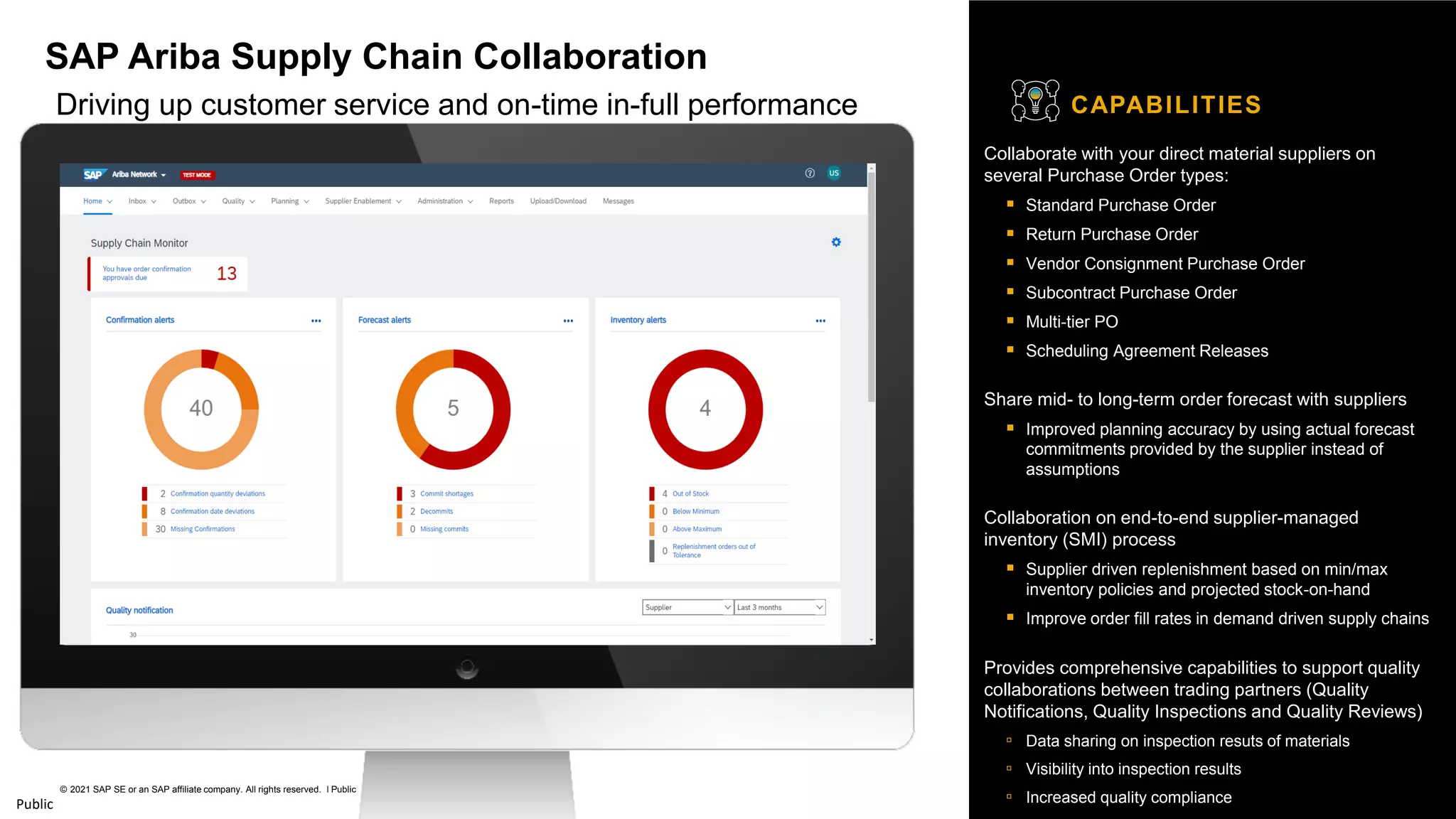 60
© 2021 SAP SE or an SAP affiliate company. All rights reserved. ǀ Public
Public
Collaborate with your direct material suppliers on
several Purchase Order types:
▪ Standard Purchase Order
▪ Return Purchase Order
▪ Vendor Consignment Purchase Order
▪ Subcontract Purchase Order
▪ Multi-tier PO
▪ Scheduling Agreement Releases
Share mid- to long-term order forecast with suppliers
▪ Improved planning accuracy by using actual forecast
commitments provided by the supplier instead of
assumptions
Collaboration on end-to-end supplier-managed
inventory (SMI) process
▪ Supplier driven replenishment based on min/max
inventory policies and projected stock-on-hand
▪ Improve order fill rates in demand driven supply chains
Provides comprehensive capabilities to support quality
collaborations between trading partners (Quality
Notifications, Quality Inspections and Quality Reviews)
▫ Data sharing on inspection resuts of materials
▫ Visibility into inspection results
▫ Increased quality compliance
CAPABILITIES
SAP Ariba Supply Chain Collaboration
Driving up customer service and on-time in-full performance
 