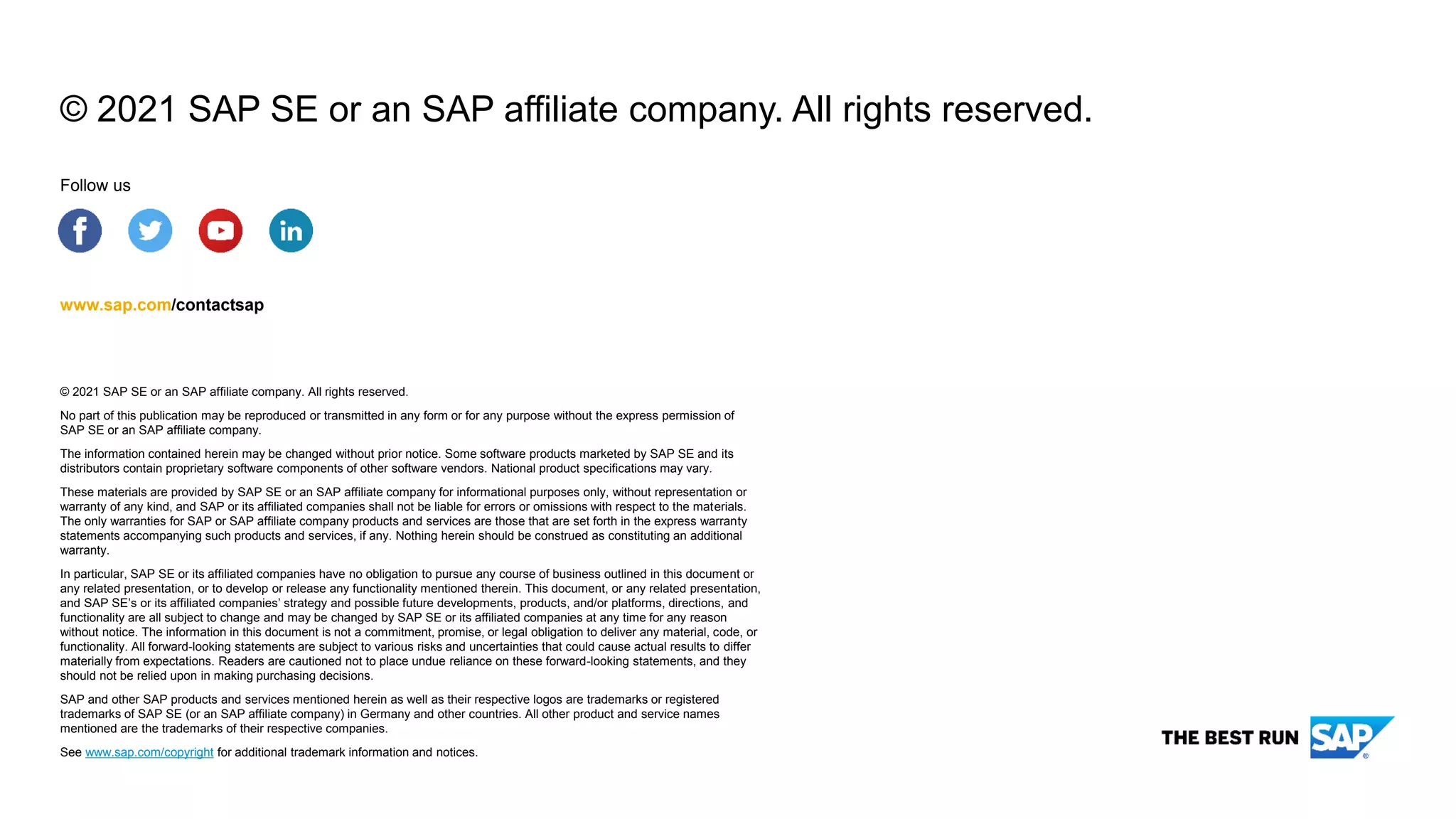 © 2021 SAP SE or an SAP affiliate company. All rights reserved.
No part of this publication may be reproduced or transmitted in any form or for any purpose without the express permission of
SAP SE or an SAP affiliate company.
The information contained herein may be changed without prior notice. Some software products marketed by SAP SE and its
distributors contain proprietary software components of other software vendors. National product specifications may vary.
These materials are provided by SAP SE or an SAP affiliate company for informational purposes only, without representation or
warranty of any kind, and SAP or its affiliated companies shall not be liable for errors or omissions with respect to the materials.
The only warranties for SAP or SAP affiliate company products and services are those that are set forth in the express warranty
statements accompanying such products and services, if any. Nothing herein should be construed as constituting an additional
warranty.
In particular, SAP SE or its affiliated companies have no obligation to pursue any course of business outlined in this document or
any related presentation, or to develop or release any functionality mentioned therein. This document, or any related presentation,
and SAP SE’s or its affiliated companies’ strategy and possible future developments, products, and/or platforms, directions, and
functionality are all subject to change and may be changed by SAP SE or its affiliated companies at any time for any reason
without notice. The information in this document is not a commitment, promise, or legal obligation to deliver any material, code, or
functionality. All forward-looking statements are subject to various risks and uncertainties that could cause actual results to differ
materially from expectations. Readers are cautioned not to place undue reliance on these forward-looking statements, and they
should not be relied upon in making purchasing decisions.
SAP and other SAP products and services mentioned herein as well as their respective logos are trademarks or registered
trademarks of SAP SE (or an SAP affiliate company) in Germany and other countries. All other product and service names
mentioned are the trademarks of their respective companies.
See www.sap.com/copyright for additional trademark information and notices.
www.sap.com/contactsap
Follow us
© 2021 SAP SE or an SAP affiliate company. All rights reserved.
 