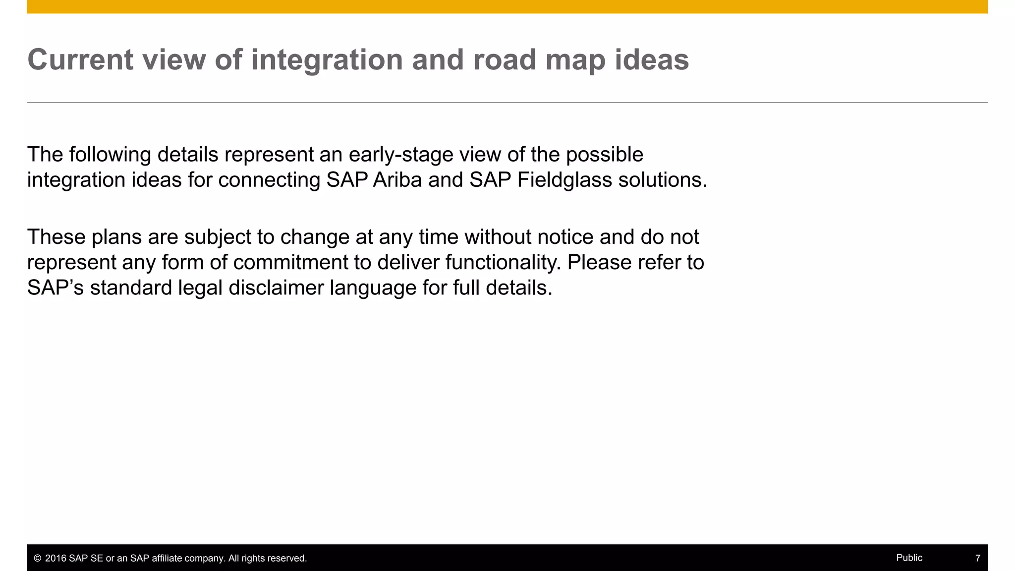 © 2016 SAP SE or an SAP affiliate company. All rights reserved. 7Public
Current view of integration and road map ideas
The following details represent an early-stage view of the possible
integration ideas for connecting SAP Ariba and SAP Fieldglass solutions.
These plans are subject to change at any time without notice and do not
represent any form of commitment to deliver functionality. Please refer to
SAP’s standard legal disclaimer language for full details.
 