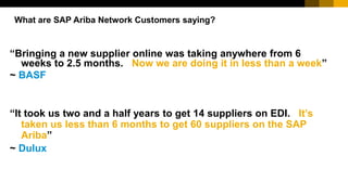 “Bringing a new supplier online was taking anywhere from 6
weeks to 2.5 months. Now we are doing it in less than a week”
~ BASF
What are SAP Ariba Network Customers saying?
“It took us two and a half years to get 14 suppliers on EDI. It’s
taken us less than 6 months to get 60 suppliers on the SAP
Ariba”
~ Dulux
 