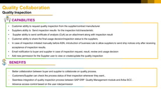 Quality Collaboration
Quality Inspection
CAPABILITIES
• Better collaboration between buyer and supplier to collaborate on quality process.
• Customers/Supplier can check the process status of their inspection whenever they want..
• Seamless integration of quality inspection process between SAP ERP Quality Management module and Ariba SCC .
• Advance access control based on the user role/permission
• Customer ability to request quality inspection from the supplier/contract manufacturer
• Suppliers ability to Send inspection results for the inspection lot/characteristic
• Supplier ability to send certificate of analysis (CoA) as an attachment along with inspection result
• Customer ability to share the final usage decision/inspection status to the suppliers.
• In case of inspection initiated manually before ASN, introduction of business rule to allow suppliers to send ship notices only after receiving
acceptance of inspection results.
• Email notification to buyer and supplier in case of inspection request, result, review and usage decision
• Add new permission for the Supplier user to view or create/update the quality inspection
BENEFITS
 