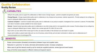 Quality Collaboration
Quality Review
CAPABILITIES
• Easier communication (threaded conversation) between buyer and supplier users.
• Reduction in cycle time for review, eliminate administrative burden. Increase compliance.
• Allow users to get the relevant email by opt for email per supplier/customer, review type and event based.
• Easy to find the review based on different criteria and keyword search.
• Ability for the quality users to support the collaboration on Batch record, Change request, customer complaint and general use cases.
• Change Request : Change request allow quality users to collaborate on any change such as process, material, equipment's. Provide subtype (to be configure by
buyer) to distinguish different type of change request.
• Customer Complaint : Customer Complaint allow quality users to collaborate on any product complaint, investigations from customer’s customer, Provides fields
such date of complaint, sample available for the review request
• General : General review type allow quality users to collaborate on any other review which is not supported by other reviews. Provide subtype (to be configure by
buyer) to distinguish different type of review. Ability to link a review type with PO, ASN, OC and or QN.
• Buyer admin can also define further review type for other use cases and ability to hide standard use case based on supplier.
• Buyers admin ability to upload master data such as Line of business, product family, part and plant combination to allows users to collaborate even if
customer/suppliers are not exchanging POs.
BENEFITS
 