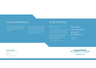 OUR APPROACH                                                                                                 OUR PEOPLE
Any intervention may be diagnostic, results or learning
led. Sometimes, clients require a combination of two
                                                          We always challenge our clients to find fresh
                                                          and creative ways of operating, then facilitate,
                                                                                                             Led by Professor Peter Hines, our people are
                                                                                                             all experienced practitioners.
                                                                                                                                                                       “ We didn’t
or all three. Each intervention is bespoke to meet
specific objectives.
                                                          coach and mentor them through this process.
                                                          We don’t do it for them, but support, enable
                                                                                                             From a wide range of business functions, and industry      use consultants,
                                                                                                                                                                        we used
                                                                                                             sectors, we bring our real life experiences to our
                                                          and encourage at every stage from the initial
                                                                                                             clients, together with our specialist sector knowledge.
                                                          diagnosis to the final implementation.
                                                                                                             Every client has a Client Relationship Manager
                                                                                                             who is passionate about delivering the best
                                                                                                                                                                        S A Partners.”
                                                                                                             possible outcome from every intervention,                  Marcel Schabos,
                                                                                                             no matter how large or small.                              Cogent CEO.
                                                                                                             And we’re a good looking bunch too!




(Registered) Office:                                      Reading Office:                                    Warwick Office:
Business Development Centre,                              Wyvols Court,                                      Haseley Business Centre,
Pontypridd                                                Swallowfield, Reading                              Warwick
CF37 5UR                                                  RG7 1WY                                            CV35 7LS                                                               www.sapartners.com
Tel: +44 (0)1443 844048                                   Tel: +44 (0)118 988 0764                           Tel: +44 (0)247 624 7242
 