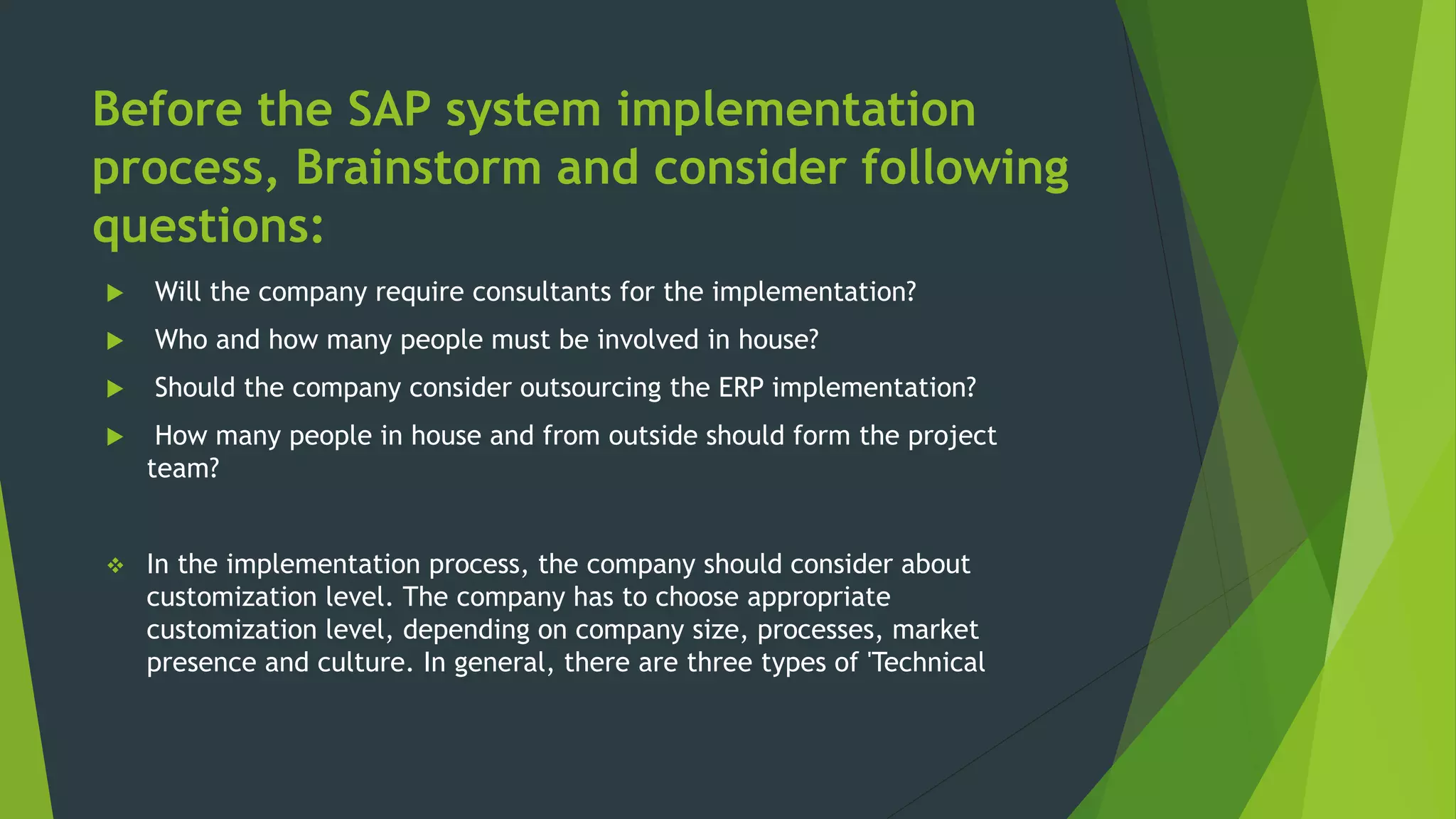 Before the SAP system implementation
process, Brainstorm and consider following
questions:
 Will the company require consultants for the implementation?
 Who and how many people must be involved in house?
 Should the company consider outsourcing the ERP implementation?
 How many people in house and from outside should form the project
team?
 In the implementation process, the company should consider about
customization level. The company has to choose appropriate
customization level, depending on company size, processes, market
presence and culture. In general, there are three types of 'Technical
 