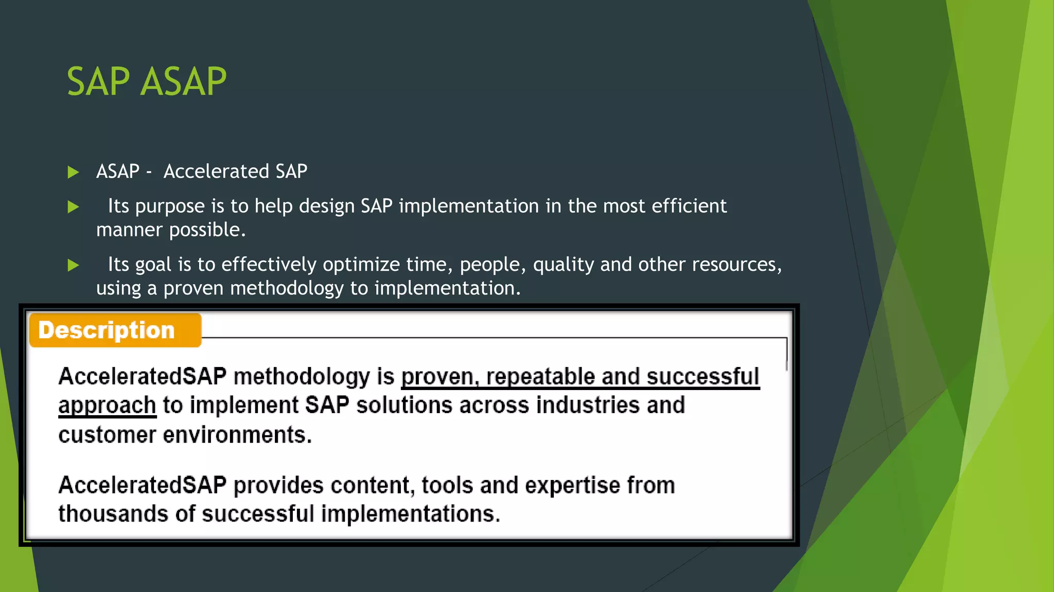 SAP ASAP
 ASAP - Accelerated SAP
 Its purpose is to help design SAP implementation in the most efficient
manner possible.
 Its goal is to effectively optimize time, people, quality and other resources,
using a proven methodology to implementation.
 