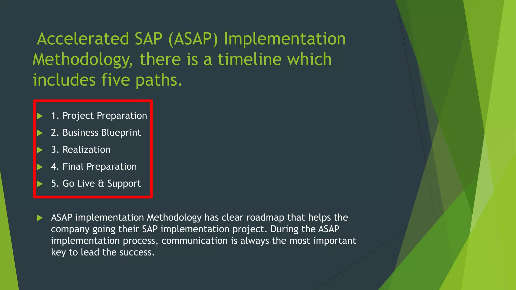 Accelerated SAP (ASAP) Implementation
Methodology, there is a timeline which
includes five paths.
 1. Project Preparation
 2. Business Blueprint
 3. Realization
 4. Final Preparation
 5. Go Live & Support
 ASAP implementation Methodology has clear roadmap that helps the
company going their SAP implementation project. During the ASAP
implementation process, communication is always the most important
key to lead the success.
 
