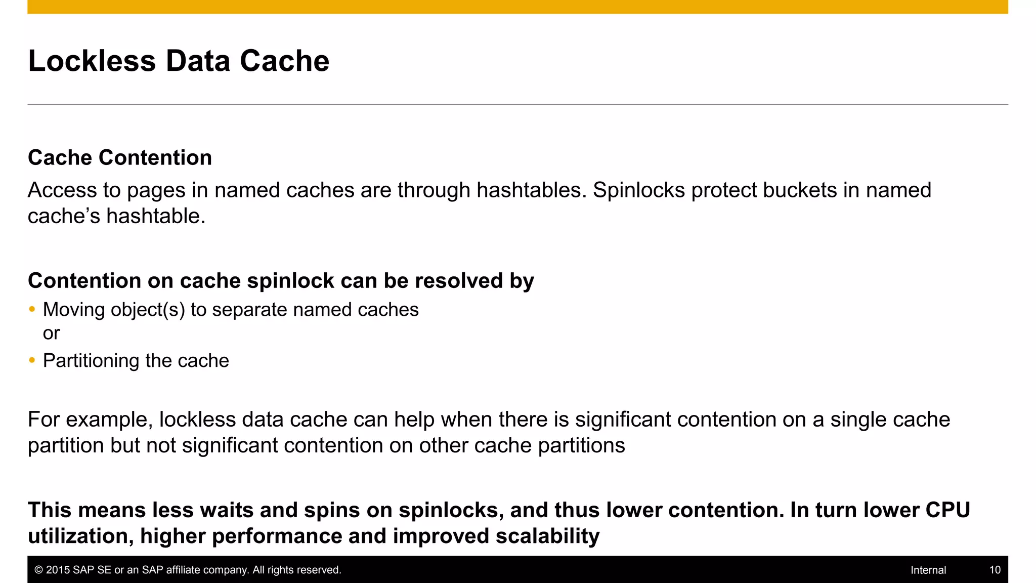 © 2015 SAP SE or an SAP affiliate company. All rights reserved. 10Internal
Lockless Data Cache
Cache Contention
Access to pages in named caches are through hashtables. Spinlocks protect buckets in named
cache’s hashtable.
Contention on cache spinlock can be resolved by
 Moving object(s) to separate named caches
or
 Partitioning the cache
For example, lockless data cache can help when there is significant contention on a single cache
partition but not significant contention on other cache partitions
This means less waits and spins on spinlocks, and thus lower contention. In turn lower CPU
utilization, higher performance and improved scalability
 