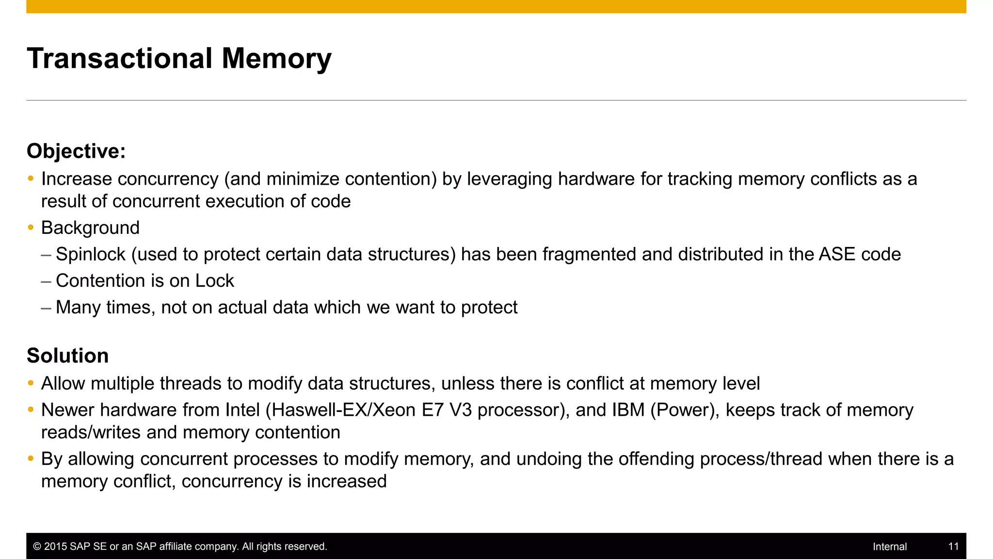 © 2015 SAP SE or an SAP affiliate company. All rights reserved. 11Internal
Transactional Memory
Objective:
 Increase concurrency (and minimize contention) by leveraging hardware for tracking memory conflicts as a
result of concurrent execution of code
 Background
– Spinlock (used to protect certain data structures) has been fragmented and distributed in the ASE code
– Contention is on Lock
– Many times, not on actual data which we want to protect
Solution
 Allow multiple threads to modify data structures, unless there is conflict at memory level
 Newer hardware from Intel (Haswell-EX/Xeon E7 V3 processor), and IBM (Power), keeps track of memory
reads/writes and memory contention
 By allowing concurrent processes to modify memory, and undoing the offending process/thread when there is a
memory conflict, concurrency is increased
 