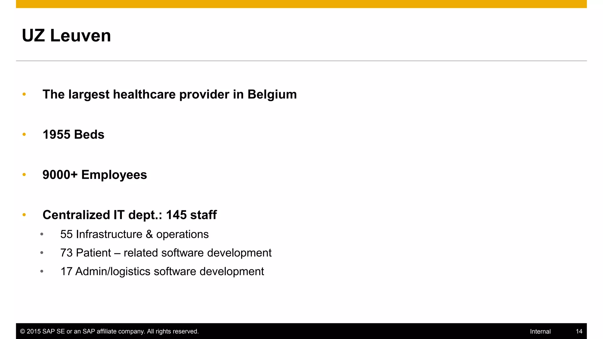 © 2015 SAP SE or an SAP affiliate company. All rights reserved. 14Internal
UZ Leuven
• The largest healthcare provider in Belgium
• 1955 Beds
• 9000+ Employees
• Centralized IT dept.: 145 staff
• 55 Infrastructure & operations
• 73 Patient – related software development
• 17 Admin/logistics software development
 