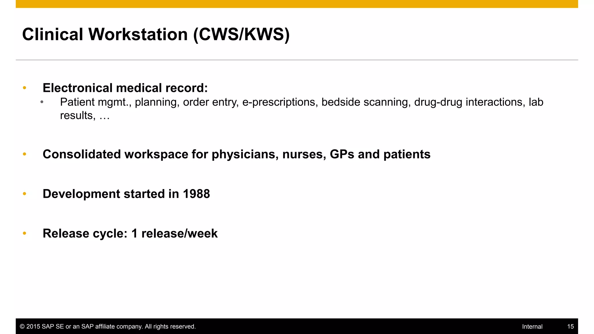 © 2015 SAP SE or an SAP affiliate company. All rights reserved. 15Internal
Clinical Workstation (CWS/KWS)
• Electronical medical record:
• Patient mgmt., planning, order entry, e-prescriptions, bedside scanning, drug-drug interactions, lab
results, …
• Consolidated workspace for physicians, nurses, GPs and patients
• Development started in 1988
• Release cycle: 1 release/week
 
