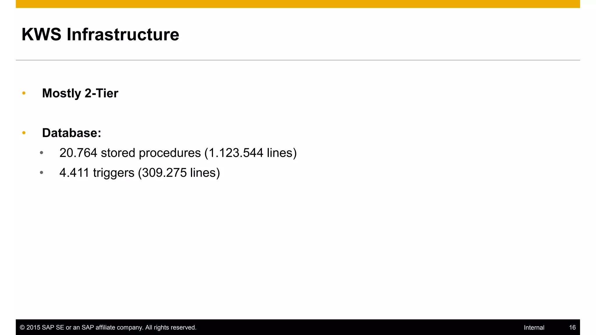 © 2015 SAP SE or an SAP affiliate company. All rights reserved. 16Internal
KWS Infrastructure
• Mostly 2-Tier
• Database:
• 20.764 stored procedures (1.123.544 lines)
• 4.411 triggers (309.275 lines)
 