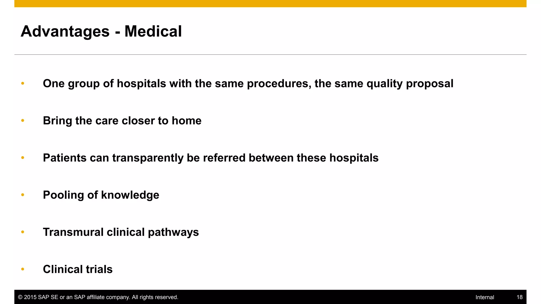© 2015 SAP SE or an SAP affiliate company. All rights reserved. 18Internal
Advantages - Medical
• One group of hospitals with the same procedures, the same quality proposal
• Bring the care closer to home
• Patients can transparently be referred between these hospitals
• Pooling of knowledge
• Transmural clinical pathways
• Clinical trials
 