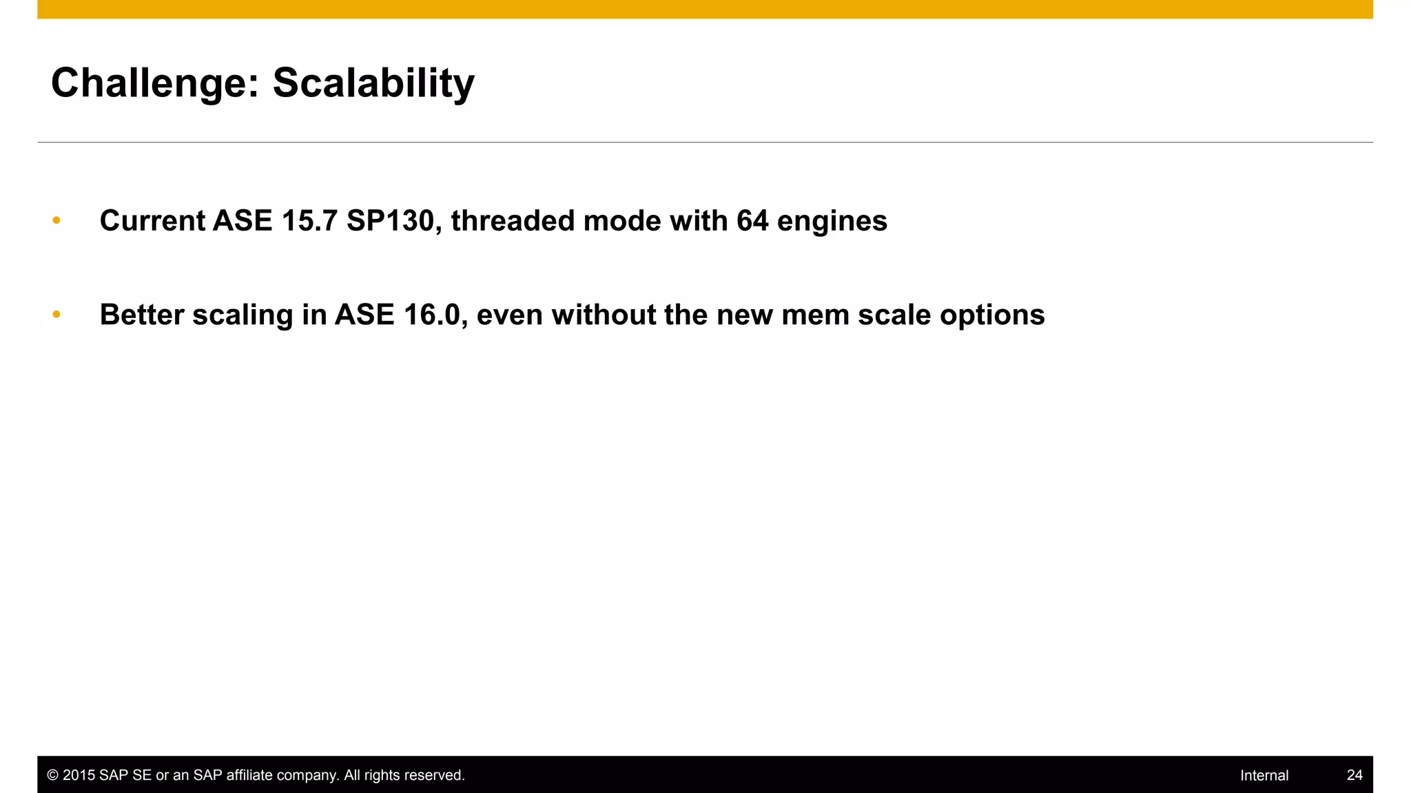 © 2015 SAP SE or an SAP affiliate company. All rights reserved. 24Internal
Challenge: Scalability
• Current ASE 15.7 SP130, threaded mode with 64 engines
• Better scaling in ASE 16.0, even without the new mem scale options
 