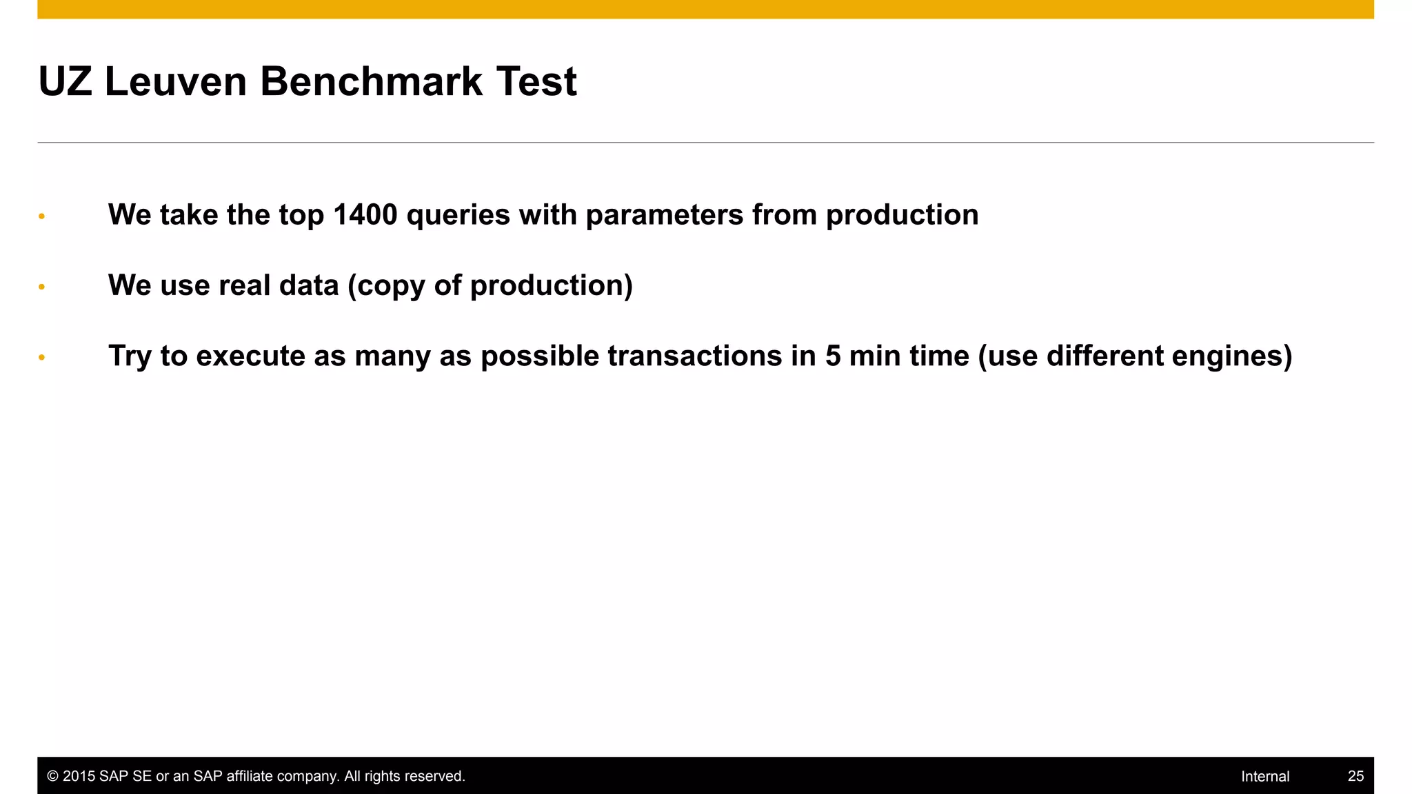 © 2015 SAP SE or an SAP affiliate company. All rights reserved. 25Internal
UZ Leuven Benchmark Test
• We take the top 1400 queries with parameters from production
• We use real data (copy of production)
• Try to execute as many as possible transactions in 5 min time (use different engines)
 