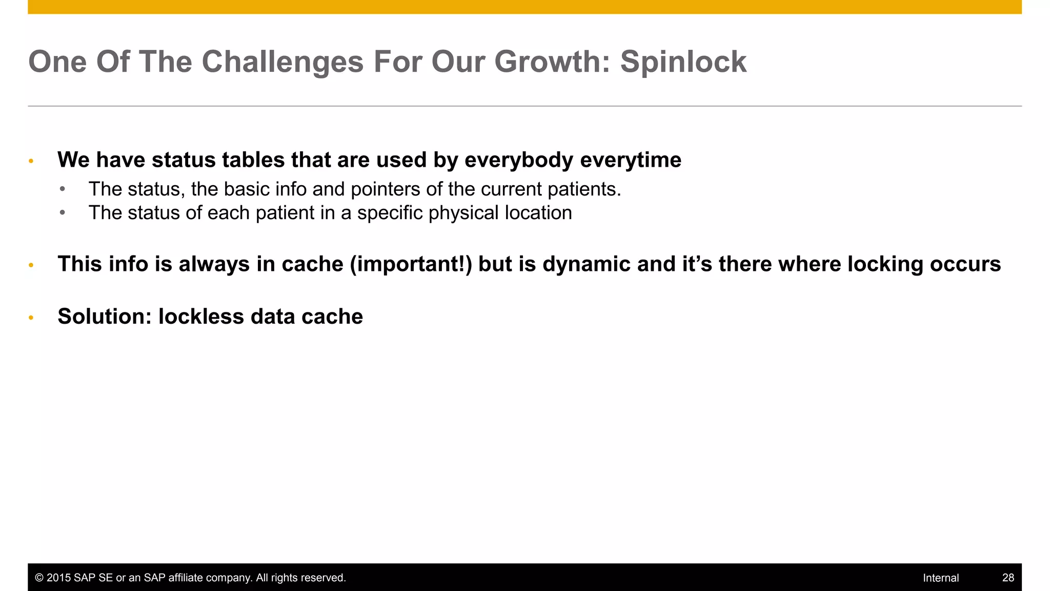 © 2015 SAP SE or an SAP affiliate company. All rights reserved. 28Internal
One Of The Challenges For Our Growth: Spinlock
• We have status tables that are used by everybody everytime
• The status, the basic info and pointers of the current patients.
• The status of each patient in a specific physical location
• This info is always in cache (important!) but is dynamic and it’s there where locking occurs
• Solution: lockless data cache
 
