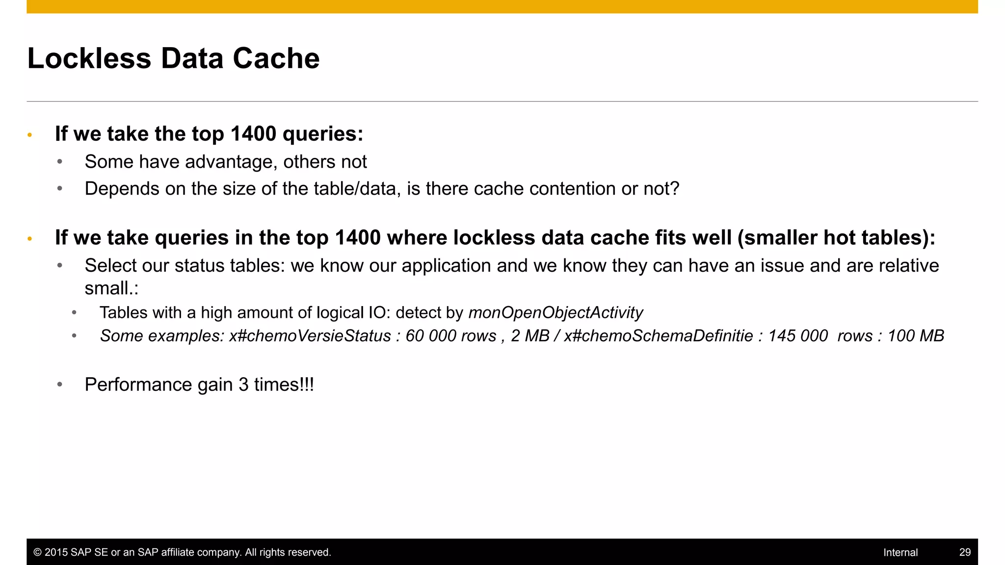 © 2015 SAP SE or an SAP affiliate company. All rights reserved. 29Internal
Lockless Data Cache
• If we take the top 1400 queries:
• Some have advantage, others not
• Depends on the size of the table/data, is there cache contention or not?
• If we take queries in the top 1400 where lockless data cache fits well (smaller hot tables):
• Select our status tables: we know our application and we know they can have an issue and are relative
small.:
• Tables with a high amount of logical IO: detect by monOpenObjectActivity
• Some examples: x#chemoVersieStatus : 60 000 rows , 2 MB / x#chemoSchemaDefinitie : 145 000 rows : 100 MB
• Performance gain 3 times!!!
 