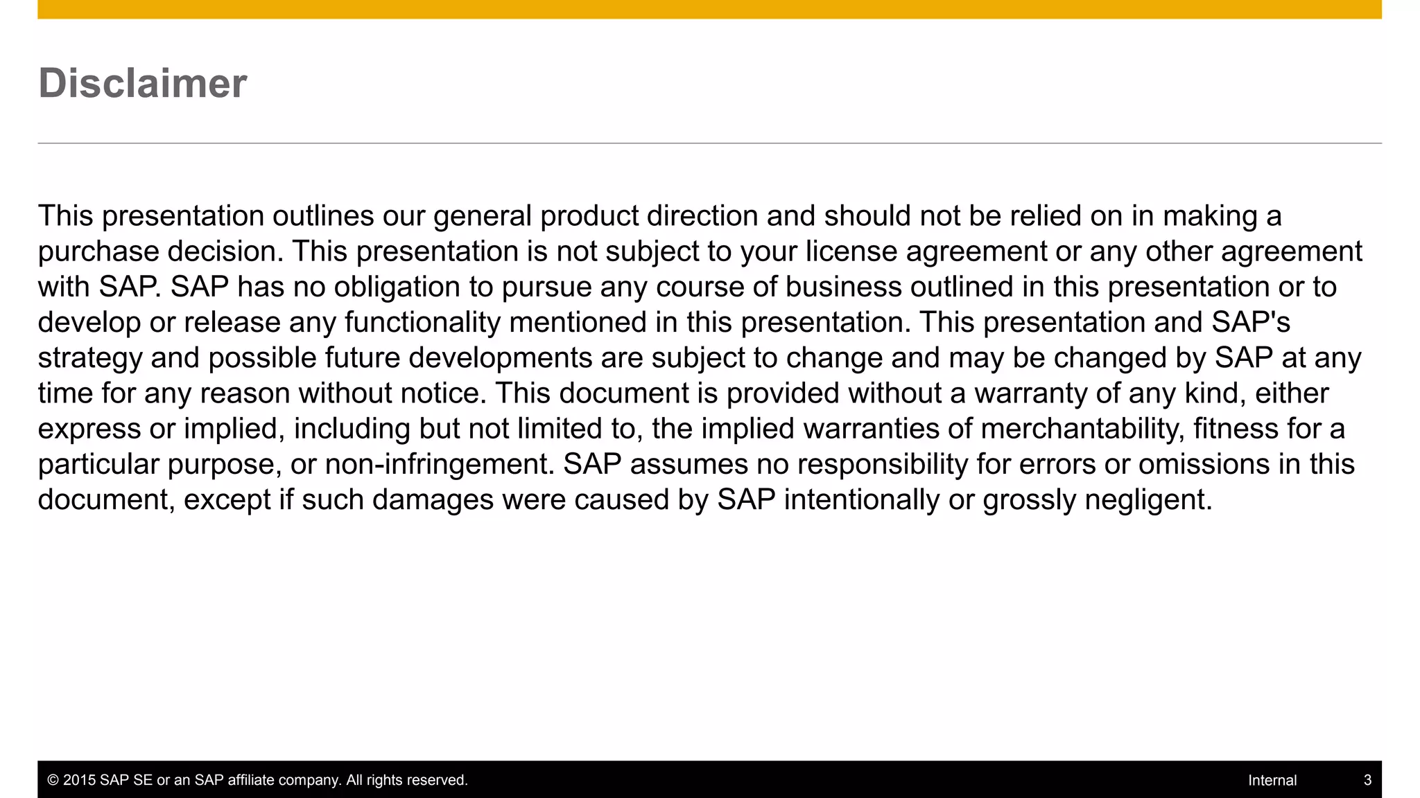 © 2015 SAP SE or an SAP affiliate company. All rights reserved. 3Internal
Disclaimer
This presentation outlines our general product direction and should not be relied on in making a
purchase decision. This presentation is not subject to your license agreement or any other agreement
with SAP. SAP has no obligation to pursue any course of business outlined in this presentation or to
develop or release any functionality mentioned in this presentation. This presentation and SAP's
strategy and possible future developments are subject to change and may be changed by SAP at any
time for any reason without notice. This document is provided without a warranty of any kind, either
express or implied, including but not limited to, the implied warranties of merchantability, fitness for a
particular purpose, or non-infringement. SAP assumes no responsibility for errors or omissions in this
document, except if such damages were caused by SAP intentionally or grossly negligent.
 