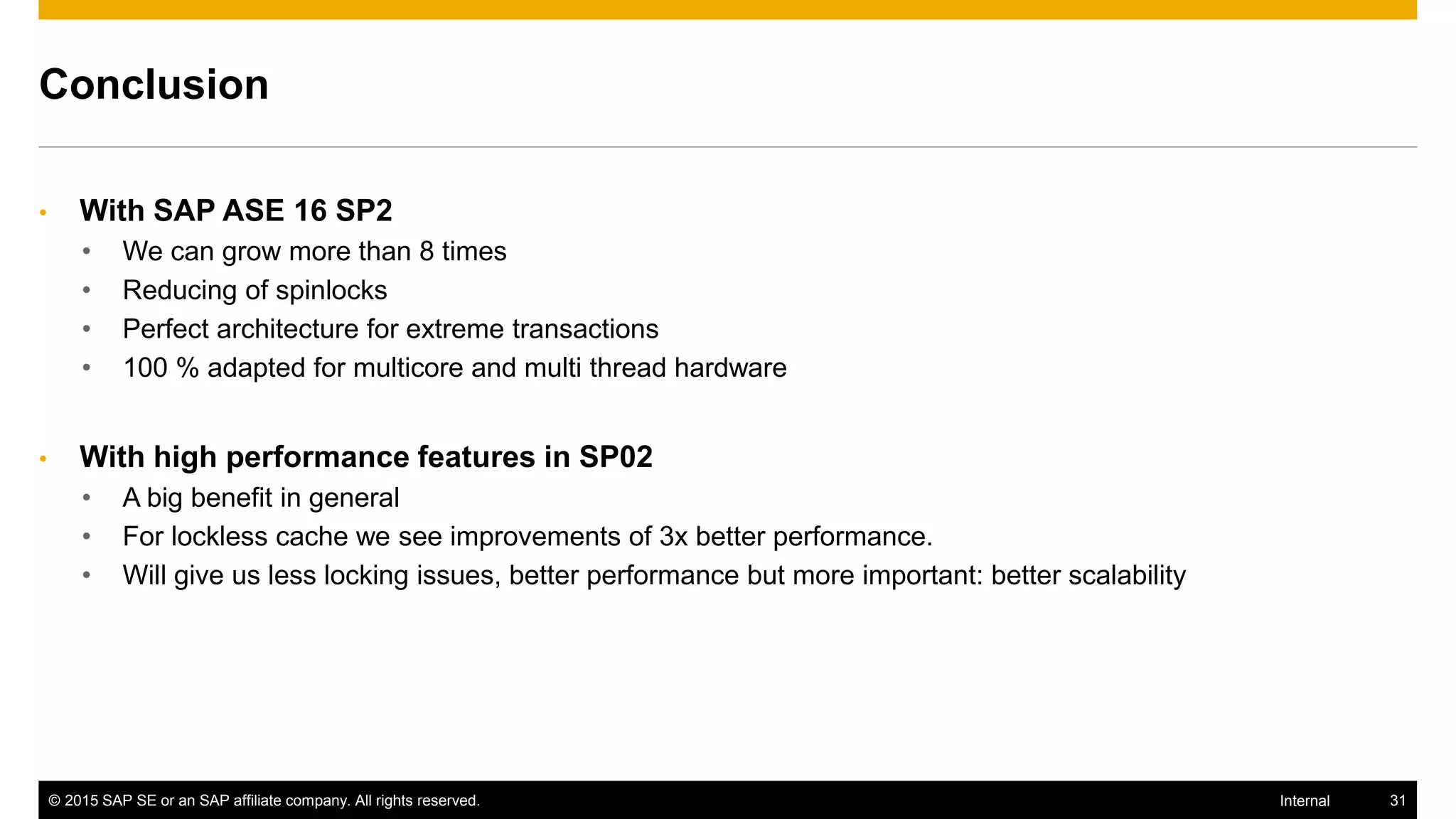 © 2015 SAP SE or an SAP affiliate company. All rights reserved. 31Internal
Conclusion
• With SAP ASE 16 SP2
• We can grow more than 8 times
• Reducing of spinlocks
• Perfect architecture for extreme transactions
• 100 % adapted for multicore and multi thread hardware
• With high performance features in SP02
• A big benefit in general
• For lockless cache we see improvements of 3x better performance.
• Will give us less locking issues, better performance but more important: better scalability
 