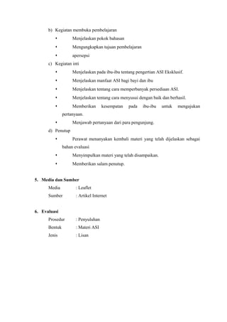 b) Kegiatan membuka pembelajaran


Menjelaskan pokok bahasan



Mengungkapkan tujuan pembelajaran



apersepsi

c) Kegiatan inti


Menjelaskan pada ibu-ibu tentang pengertian ASI Eksklusif.



Menjelaskan manfaat ASI bagi bayi dan ibu



Menjelaskan tentang cara memperbanyak persediaan ASI.



Menjelaskan tentang cara menyusui dengan baik dan berhasil.



Memberikan

kesempatan

pada

ibu-ibu

untuk

mengajukan

pertanyaan.
Menjawab pertanyaan dari para pengunjung.


d) Penutup

Perawat menanyakan kembali materi yang telah dijelaskan sebagai



bahan evaluasi


Menyimpulkan materi yang telah disampaikan.



Memberikan salam penutup.

5. Media dan Sumber
Media

: Leaflet

Sumber

: Artikel Internet

6. Evaluasi
Prosedur

: Penyuluhan

Bentuk

: Materi ASI

Jenis

: Lisan

 