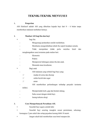 TEKNIK-TEKNIK MENYUSUI
Pengertian

1.

ASI Eksklusif adalah ASI yang diberikan kepada bayi dari 0 – 6 bulan tanpa
memberikan makanan tambahan lainnya.
Manfaat ASI bagi ibu dan bayi

2.

bagi ibu


-

Mengurangi perdarahan setelah melahirkan.

-

Membantu mengembalikan tubuh ibu seperti keadaan semula.

-

Tidak

merepotkan

(tidak

perlu

merebus

botol

dan

menghangatkan susu) terutama pada malam hari.
-

Ekonomis

-

Praktis

-

Mempererat hubungan antara ibu dan anak.

-

Menunda masa kesuburan.
Bagi anak



ASI makanan yang terbaik bagi bayi yang:

-



mudan di cerna dan diserap



selalu bersih dan segar



aman
ASI memberikan perlundungan terhadap penyakit terutama

-

infeksi.
-

Memperindah kulit, gigi dan bentuk rahang.

-

Suhu sesuai dengan tubuh bayi.

-

Jarang terkena alergi
Cara Memperbanyak Persediaan ASI.

3.


Susuilah bayi segera setelah lahir



Susuilah bayi sesering mungkin sesuai permintaan, sekurangkurangnya 2 jam sekali dan setiap payudara kurang lebih 10 menit.



Jangan sekali-kali memberikan susu botol maupun dot.

 