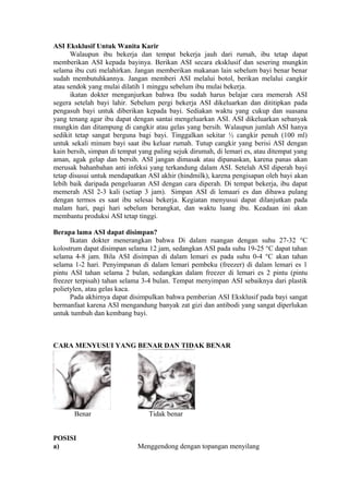 ASI Eksklusif Untuk Wanita Karir
Walaupun ibu bekerja dan tempat bekerja jauh dari rumah, ibu tetap dapat
memberikan ASI kepada bayinya. Berikan ASI secara eksklusif dan sesering mungkin
selama ibu cuti melahirkan. Jangan memberikan makanan lain sebelum bayi benar benar
sudah membutuhkannya. Jangan memberi ASI melalui botol, berikan melalui cangkir
atau sendok yang mulai dilatih 1 minggu sebelum ibu mulai bekerja.
ikatan dokter menganjurkan bahwa Ibu sudah harus belajar cara memerah ASI
segera setelah bayi lahir. Sebelum pergi bekerja ASI dikeluarkan dan dititipkan pada
pengasuh bayi untuk diberikan kepada bayi. Sediakan waktu yang cukup dan suasana
yang tenang agar ibu dapat dengan santai mengeluarkan ASI. ASI dikeluarkan sebanyak
mungkin dan ditampung di cangkir atau gelas yang bersih. Walaupun jumlah ASI hanya
sedikit tetap sangat berguna bagi bayi. Tinggalkan sekitar ½ cangkir penuh (100 ml)
untuk sekali minum bayi saat ibu keluar rumah. Tutup cangkir yang berisi ASI dengan
kain bersih, simpan di tempat yang paling sejuk dirumah, di lemari es, atau ditempat yang
aman, agak gelap dan bersih. ASI jangan dimasak atau dipanaskan, karena panas akan
merusak bahanbahan anti infeksi yang terkandung dalam ASI. Setelah ASI diperah bayi
tetap disusui untuk mendapatkan ASI akhir (hindmilk), karena pengisapan oleh bayi akan
lebih baik daripada pengeluaran ASI dengan cara diperah. Di tempat bekerja, ibu dapat
memerah ASI 2-3 kali (setiap 3 jam). Simpan ASI di lemaari es dan dibawa pulang
dengan termos es saat ibu selesai bekerja. Kegiatan menyusui dapat dilanjutkan pada
malam hari, pagi hari sebelum berangkat, dan waktu luang ibu. Keadaan ini akan
membantu produksi ASI tetap tinggi.
Berapa lama ASI dapat disimpan?
Ikatan dokter menerangkan bahwa Di dalam ruangan dengan suhu 27-32 °C
kolostrum dapat disimpan selama 12 jam, sedangkan ASI pada suhu 19-25 °C dapat tahan
selama 4-8 jam. Bila ASI disimpan di dalam lemari es pada suhu 0-4 °C akan tahan
selama 1-2 hari. Penyimpanan di dalam lemari pembeku (freezer) di dalam lemari es 1
pintu ASI tahan selama 2 bulan, sedangkan dalam freezer di lemari es 2 pintu (pintu
freezer terpisah) tahan selama 3-4 bulan. Tempat menyimpan ASI sebaiknya dari plastik
polietylen, atau gelas kaca.
Pada akhirnya dapat disimpulkan bahwa pemberian ASI Eksklusif pada bayi sangat
bermanfaat karena ASI mengandung banyak zat gizi dan antibodi yang sangat diperlukan
untuk tumbuh dan kembang bayi.

CARA MENYUSUI YANG BENAR DAN TIDAK BENAR

Benar
POSISI
a)

Tidak benar

Menggendong dengan topangan menyilang

 