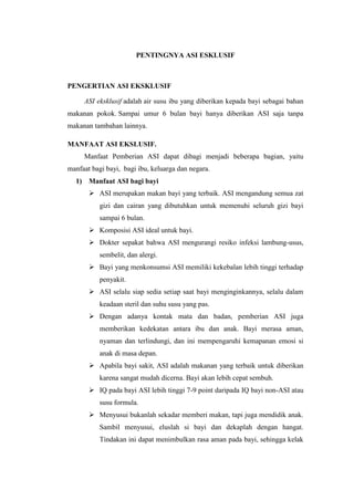 PENTINGNYA ASI ESKLUSIF



PENGERTIAN ASI EKSKLUSIF

     ASI eksklusif adalah air susu ibu yang diberikan kepada bayi sebagai bahan
makanan pokok. Sampai umur 6 bulan bayi hanya diberikan ASI saja tanpa
makanan tambahan lainnya.

MANFAAT ASI EKSLUSIF.
     Manfaat Pemberian ASI dapat dibagi menjadi beberapa bagian, yaitu
manfaat bagi bayi, bagi ibu, keluarga dan negara.
  1) Manfaat ASI bagi bayi
        ASI merupakan makan bayi yang terbaik. ASI mengandung semua zat
           gizi dan cairan yang dibutuhkan untuk memenuhi seluruh gizi bayi
           sampai 6 bulan.
        Komposisi ASI ideal untuk bayi.
        Dokter sepakat bahwa ASI mengurangi resiko infeksi lambung-usus,
           sembelit, dan alergi.
        Bayi yang menkonsumsi ASI memiliki kekebalan lebih tinggi terhadap
           penyakit.
        ASI selalu siap sedia setiap saat bayi menginginkannya, selalu dalam
           keadaan steril dan suhu susu yang pas.
        Dengan adanya kontak mata dan badan, pemberian ASI juga
           memberikan kedekatan antara ibu dan anak. Bayi merasa aman,
           nyaman dan terlindungi, dan ini mempengaruhi kemapanan emosi si
           anak di masa depan.
        Apabila bayi sakit, ASI adalah makanan yang terbaik untuk diberikan
           karena sangat mudah dicerna. Bayi akan lebih cepat sembuh.
        IQ pada bayi ASI lebih tinggi 7-9 point daripada IQ bayi non-ASI atau
           susu formula.
        Menyusui bukanlah sekadar memberi makan, tapi juga mendidik anak.
           Sambil menyusui, eluslah si bayi dan dekaplah dengan hangat.
           Tindakan ini dapat menimbulkan rasa aman pada bayi, sehingga kelak
 