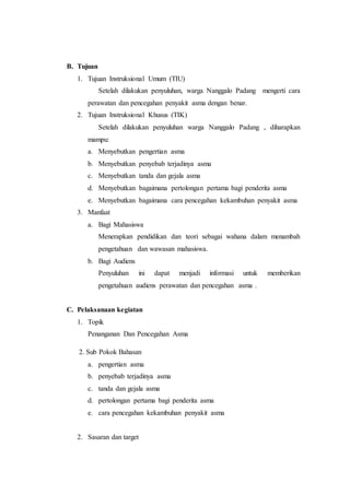 B. Tujuan
1. Tujuan Instruksional Umum (TIU)
Setelah dilakukan penyuluhan, warga Nanggalo Padang mengerti cara
perawatan dan pencegahan penyakit asma dengan benar.
2. Tujuan Instruksional Khusus (TIK)
Setelah dilakukan penyuluhan warga Nanggalo Padang , diharapkan
mampu:
a. Menyebutkan pengertian asma
b. Menyebutkan penyebab terjadinya asma
c. Menyebutkan tanda dan gejala asma
d. Menyebutkan bagaimana pertolongan pertama bagi penderita asma
e. Menyebutkan bagaimana cara pencegahan kekambuhan penyakit asma
3. Manfaat
a. Bagi Mahasiswa
Menerapkan pendidikan dan teori sebagai wahana dalam menambah
pengetahuan dan wawasan mahasiswa.
b. Bagi Audiens
Penyuluhan ini dapat menjadi informasi untuk memberikan
pengetahuan audiens perawatan dan pencegahan asma .
C. Pelaksanaan kegiatan
1. Topik
Penanganan Dan Pencegahan Asma
2. Sub Pokok Bahasan
a. pengertian asma
b. penyebab terjadinya asma
c. tanda dan gejala asma
d. pertolongan pertama bagi penderita asma
e. cara pencegahan kekambuhan penyakit asma
2. Sasaran dan target
 