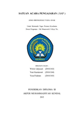 SATUAN ACARA PENGAJARAN ( SAP )
ASMA BRONKHIALE PADA ANAK
Untuk Memenuhi Tugas Promosi Kesehatan
Dosen Pengampu : Siti Munawaroh S.Kep. Ns.
DISUSUN OLEH :
Wiwin Lidyasari (20161163)
Yuni Kurniawati (20161164)
Yusuf Saktian (20161165)
PENDIDIKAN DIPLOMA III
AKPER MUHAMMADIYAH KENDAL
2015
 