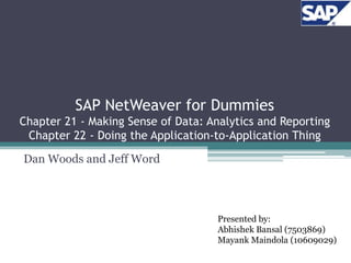 SAP NetWeaver for Dummies
Chapter 21 - Making Sense of Data: Analytics and Reporting
 Chapter 22 - Doing the Application-to-Application Thing

Dan Woods and Jeff Word




                                     Presented by:
                                     Abhishek Bansal (7503869)
                                     Mayank Maindola (10609029)
 