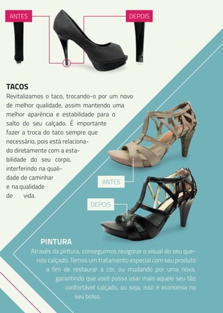 ANTES

DEPOIS

TACOS

Revitalizamos o taco, trocando-o por um novo
de melhor qualidade, assim mantendo uma
melhor aparência e estabilidade para o
salto do seu calçado. É importante
fazer a troca do taco sempre que
necessário, pois está relacionado diretamente com a estabilidade do seu corpo,
interferindo na qualidade de caminhar
ANTES
e na qualidade
de
vida.
DEPOIS

PINTURA

Através da pintura, conseguimos revigorar o visual do seu querido calçado. Temos um tratamento especial com seu produto
a fim de restaurar a cor, ou mudando por uma nova,
garantindo que você possa usar mais aquele seu tão
confortável calçado, ou seja, isso é economia no
seu bolso.

 