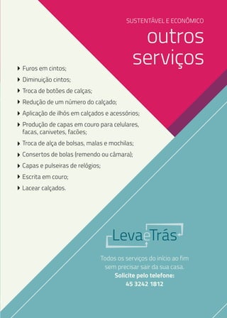 SUSTENTÁVEL E ECONÔMICO

outros
serviços

Furos em cintos;
Diminuição cintos;
Troca de botões de calças;
Redução de um número do calçado;

Aplicação de ilhós em calçados e acessórios;
Produção de capas em couro para celulares,
facas, canivetes, facões;
Troca de alça de bolsas, malas e mochilas;
Consertos de bolas (remendo ou câmara);
Capas e pulseiras de relógios;
Escrita em couro;
Lacear calçados.

LevaeTrás
Todos os serviços do início ao fim
sem precisar sair da sua casa.
Solicite pelo telefone:
45 3242 1812

 