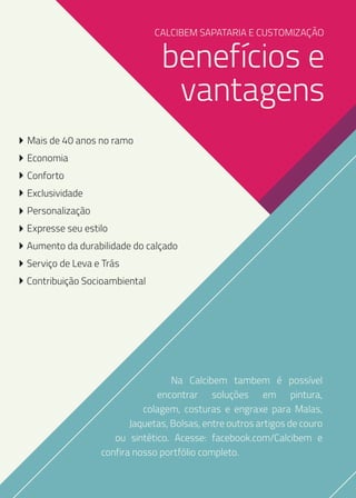 CALCIBEM SAPATARIA E CUSTOMIZAÇÃO

benefícios e
vantagens

Mais de 40 anos no ramo
Economia
Conforto
Exclusividade
Personalização
Expresse seu estilo
Aumento da durabilidade do calçado
Serviço de Leva e Trás
Contribuição Socioambiental

Na Calcibem tambem é possível
encontrar soluções em pintura,
colagem, costuras e engraxe para Malas,
Jaquetas, Bolsas, entre outros artigos de couro
ou sintético. Acesse: facebook.com/Calcibem e
confira nosso portfólio completo.

 