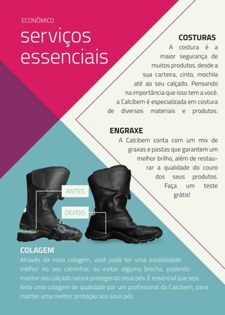 ECONÔMICO

serviços
essenciais

COSTURAS

A costura é a
maior segurança de
muitos produtos, desde a
sua carteira, cinto, mochila
até ao seu calçado. Pensando
na importância que isso tem a você.
a Calcibem é especializada em costura
de diversos materiais e produtos.

ENGRAXE

ANTES

A Calcibem conta com um mix de
graxas e pastas que garantem um
melhor brilho, além de restaurar a qualidade do couro
dos seus produtos.
Faça um teste
grátis!

DEPOIS

COLAGEM

Através da nova colagem, você pode ter uma estabilidade
melhor no seu caminhar, ou evitar alguma brecha, podendo
manter seu calçado seco e protegendo seus pés. É essencial que seja
feito uma colagem de qualidade por um profissional da Calcibem, para
manter uma melhor proteção aos seus pés.

 