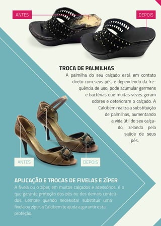 ANTES

DEPOIS

TROCA DE PALMILHAS

A palmilha do seu calçado está em contato
direto com seus pés, e dependendo da frequência de uso, pode acumular germens
e bactérias que muitas vezes geram
odores e deterioram o calçado. A
Calcibem realiza a substituição
de palmilhas, aumentando
a vida útil do seu calçado, zelando pela
saúde de seus
pés.

ANTES

DEPOIS

APLICAÇÃO E TROCAS DE FIVELAS E ZÍPER

A fivela ou o zíper, em muitos calçados e acessórios, é o
que garante proteção dos pés ou dos demais conteúdos. Lembre quando necessitar substituir uma
fivela ou zíper, a Calcibem te ajuda a garantir esta
proteção.

 