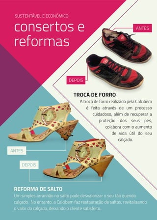 SUSTENTÁVEL E ECONÔMICO

consertos e
reformas

ANTES

DEPOIS

TROCA DE FORRO

A troca de forro realizado pela Calcibem
é feita através de um processo
cuidadoso, além de recuperar a
proteção dos seus pés,
colabora com o aumento
de vida útil do seu
calçado.

ANTES
DEPOIS

REFORMA DE SALTO

Um simples arranhão no salto pode desvalorizar o seu tão querido
calçado. No entanto, a Calcibem faz restauração de saltos, revitalizando
o valor do calçado, deixando o cliente satisfeito.

 