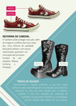 ANTES
DEPOIS

REFORMA DE CABEDAL

A Calcibem pode proteger seus pés, além
de revigorar a estética dos seus calçados. Uma reforma de qualidade
feita pela Calcibem, com couros
selecionados garantem um
renovação das principais
funções do seu
calçados: Beleza,
ANTES
Conforto
e
Proteção.

TROCA DE SOLADO

DEPOIS

Normalmente o calçado preferido, o que tem maior
conforto e valor, pode desgastar sua sola pelo uso constante.
Pensando no valor que este calçado tem, a Calcibem
substitui a sola dos calçados por materiais de
qualidade, que garantem aderência e estabilidade,
sempre zelando pela beleza do seu produto.

 