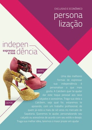 EXCLUSIVO E ECONÔMICO

persona
lização
indepen
dência
expresse
a sua

ANTES

DEPOIS

Uma das melhores
formas de expressar
sua independência é
personalizar o que mais
gosta. A Calcibem quer te ajudar
dar este toque pessoal aos seus
calçados e acessórios. Traga sua ideia a
Calcibem, seja qual for, estaremos te
apoiando, com um trabalho profissional, de
quem já está a mais de 40 anos no mercado de
Sapataria. Queremos te ajudar, personalizando seu
calçado ou acessórios de acordo com seu estilo e desejo.
Traga sua melhor idéia, teremos o maior prazer em ajudar

 