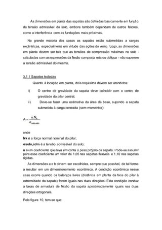 As dimensões em planta das sapatas são definidas basicamente em função
da tensão admissível do solo, embora também dependam de outros fatores,
como a interferência com as fundações mais próximas.
Na grande maioria dos casos as sapatas estão submetidas a cargas
excêntricas, especialmente em virtude das ações do vento. Logo, as dimensões
em planta devem ser tais que as tensões de compressão máximas no solo -
calculadas com as expressões da flexão composta reta ou oblíqua - não superem
a tensão admissível do mesmo.
3.1.1 Sapatas Isoladas
Quanto à locação em planta, dois requisitos devem ser atendidos:
i) O centro de gravidade da sapata deve coincidir com o centro de
gravidade do pilar central;
ii) Deve-se fazer uma estimativa da área da base, supondo a sapata
submetida à carga centrada (sem momentos):
onde
Nk é a força normal nominal do pilar;
σsolo,adm é a tensão admissível do solo;
α é um coeficiente que leva em conta o peso próprio da sapata. Pode-se assumir
para esse coeficiente um valor de 1,05 nas sapatas flexíveis e 1,10 nas sapatas
rígidas.
As dimensões a e b devem ser escolhidas, sempre que possível, de tal forma
a resultar em um dimensionamento econômico. A condição econômica nesse
caso ocorre quando os balanços livres (distância em planta da face do pilar à
extremidade da sapata) forem iguais nas duas direções. Esta condição conduz
a taxas de armadura de flexão da sapata aproximadamente iguais nas duas
direções ortogonais.
Pela figura 10, tem-se que:
 