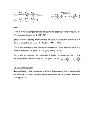 onde
∑Fv é a soma das cargas verticais da sapata. No caso específico da figura 3.2 e
3.3, pode-se estimá-la por 1,1(1N1 N2);
∑Mx é a soma (vetorial) dos momentos de todos os pilares em torno do eixo x.
No caso específico da figura 11 e 12: ∑Mx = M1x + M2x ;
∑My é a soma (vetorial) dos momentos de todos os pilares em torno do eixo y.
No caso específico da figura 11 e 12: ∑My = M1y + M2y ;
Wx e são os módulos de resistência à flexão em torno do eixo x e y,
respectivamente. No caso específico da figura 11 e 12:
3.1.3 Sapatas de Divisa
Nas sapatas de divisa, o centro de gravidade do pilar não coincide com o centro
de gravidade da sapata, ou seja, a sapata de divisa é excêntrica em relação ao
pilar (figura 13).
 
