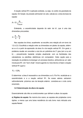 A reação vertical R1 é aplicada centrada, ou seja, no centro de gravidade da
sapata. Em função da pressão admissível do solo, calcula-se a área da base da
sapata:
Entretanto, a excentricidade depende do valor de b1, que é uma das
dimensões procuradas:
Nas sapatas de divisa, usualmente se escolhe uma relação a/b em torno de
1,5 à 2,5. Escolhida a relação entre as dimensões em planta da sapata, obtém-
se a e b a partir da expressão da área A e da reação vertical R1. Em geral, o
problema resulta em encontrar a raiz de um polinômio de 3° grau (em a ou em
b) – procedimento bastante simples atualmente com as facilidades das
calculadoras ou planilhas eletrônicas em computador. Outra opção para a
resolução do problema é empregar um processo iterativo, atribuindo-se um valor
inicial para R1. Um “bom chute” inicial sugerido no meio técnico é fazer a reação
vertical R1 igual a:
E determinar a área A necessária e as dimensões a e b. Por fim, recalcula-se a
excentricidade e e a reação vertical R1. Se esses valores estiverem
suficientemente próximos aos da iteração anterior, considera-se o ciclo como
encerrado.
3.2 Determinação da altura da sapata
Essencialmente são três os condicionantes que definem a altura da sapata:
a) Rigidez da sapata: Na maioria dos casos, as sapatas são projetadas como
rígidas, a menos que uma baixa resistência do solo torne mais indicada uma
sapata flexível.
 