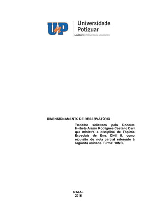 DIMENSIONAMENTO DE RESERVATÓRIO
Trabalho solicitado pelo Docente
Herbete Álamo Rodrigues Caetano Davi
que ministra a disciplina de Tópicos
Especiais de Eng. Civil II, como
requisito de nota parcial referente à
segunda unidade. Turma: 10NB.
NATAL
2016
 