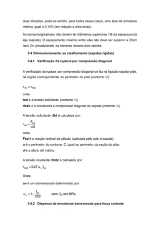 duas direções, pode-se admitir, para todos esses casos, uma taxa de armadura
mínima igual a 0,15% (em relação a área bruta).
As barras longitudinais não devem ter diâmetros superiores 1/8 da espessura da
laje (sapata). O espaçamento máximo entre elas não deve ser superior a 20cm
nem 2h, prevalecendo os menores desses dois valores.
3.4 Dimensionamento ao cisalhamento (sapatas rígidas)
3.4.1 Verificação da ruptura por compressão diagonal
A verificação da ruptura por compressão diagonal se faz na ligação sapata-pilar,
na região correspondente ao perímetro do pilar (contorno C):
onde
τsd é a tensão solicitante (contorno C)
τRd2 é a resistência à compressão diagonal da sapata (contorno C)
A tensão solicitante τSd é calculada por:
onde
Fsd é a reação vertical de cálculo (aplicada pelo solo à sapata);
u é o perímetro do contorno C, igual ao perímetro da seção do pilar;
d é a altura útil média.
A tensão resistente τRd2 é calculada por:
Onde,
αv é um adimensional determinado por:
3.4.2 Dispensa de armaduras transversais para força cortante
 