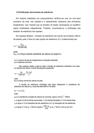 3.5Verificação das tensões de aderência
Em ensaios realizados por pesquisadores, verificou-se que um dos tipos
possíveis de ruína nas sapatas é o deslizamento excessivo das armaduras
longitudinais. Isso impede que as tensões de tração necessárias ao equilíbrio
sejam mobilizadas integralmente. Portanto, recomenda-se a verificação das
tensões de aderência nas sapatas.
Em sapatas flexíveis, a tensão de aderência nas barras da armadura inferior
da sapata, junto à face do pilar (seção de referência S1), é determinada por:
 