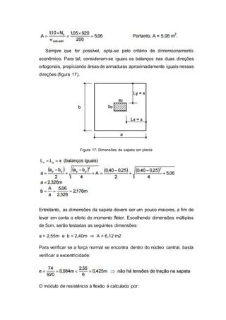 Sempre que for possível, opta-se pelo critério de dimensionamento
econômico. Para tal, consideram-se iguais os balanços nas duas direções
ortogonais, propiciando áreas de armaduras aproximadamente iguais nessas
direções (figura 17).
Figura 17: Dimensões da sapata em planta
Entretanto, as dimensões da sapata devem ser um pouco maiores, a fim de
levar em conta o efeito do momento fletor. Escolhendo dimensões múltiplas
de 5cm, serão testadas as seguintes dimensões:
a = 2,55m e b = 2,40m ⇒ A = 6,12 m2
Para verificar se a força normal se encontra dentro do núcleo central, basta
verificar a excentricidade:
O módulo de resistência à flexão é calculado por:
 