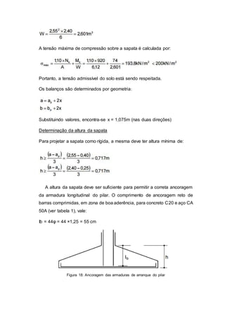 A tensão máxima de compressão sobre a sapata é calculada por:
Portanto, a tensão admissível do solo está sendo respeitada.
Os balanços são determinados por geometria:
Substituindo valores, encontra-se x = 1,075m (nas duas direções)
Determinação da altura da sapata
Para projetar a sapata como rígida, a mesma deve ter altura mínima de:
A altura da sapata deve ser suficiente para permitir a correta ancoragem
da armadura longitudinal do pilar. O comprimento de ancoragem reto de
barras comprimidas, em zona de boa aderência, para concreto C20 e aço CA
50A (ver tabela 1), vale:
Ib = 44φ = 44 ×1,25 = 55 cm
Figura 18: Ancoragem das armaduras de arranque do pilar
 