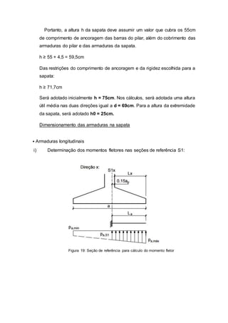 Portanto, a altura h da sapata deve assumir um valor que cubra os 55cm
de comprimento de ancoragem das barras do pilar, além do cobrimento das
armaduras do pilar e das armaduras da sapata.
h ≥ 55 + 4,5 = 59,5cm
Das restrições do comprimento de ancoragem e da rigidez escolhida para a
sapata:
h ≥ 71,7cm
Será adotado inicialmente h = 75cm. Nos cálculos, será adotada uma altura
útil média nas duas direções igual a d = 69cm. Para a altura da extremidade
da sapata, será adotado h0 = 25cm.
Dimensionamento das armaduras na sapata
• Armaduras longitudinais
i) Determinação dos momentos fletores nas seções de referência S1:
Figura 19: Seção de referência para cálculo do momento fletor
 