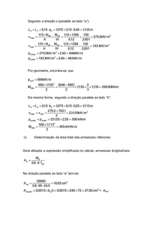 Segundo a direção x (paralela ao lado “a”):
Por geometria, encontra-se que
Da mesma forma, segundo a direção paralela ao lado “b”:
ii) Determinação da área total das armaduras inferiores:
Será utilizada a expressão simplificada no cálculo armaduras longitudinais:
Na direção paralela ao lado “a” tem-se:
 